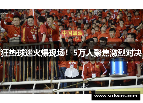 狂热球迷火爆现场！5万人聚焦激烈对决